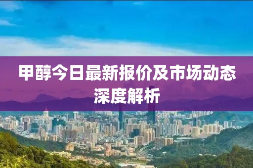 甲醇今日最新报价及市场动态深度解析