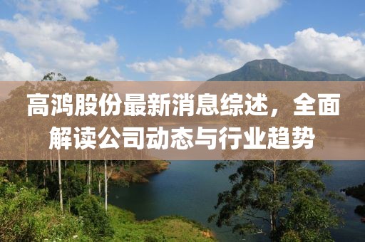 高鸿股份最新消息综述，全面解读公司动态与行业趋势