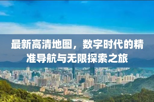 最新高清地图，数字时代的精准导航与无限探索之旅