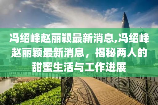 冯绍峰赵丽颖最新消息,冯绍峰赵丽颖最新消息，揭秘两人的甜蜜生活与工作进展