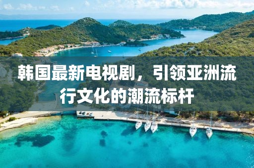 韩国最新电视剧，引领亚洲流行文化的潮流标杆