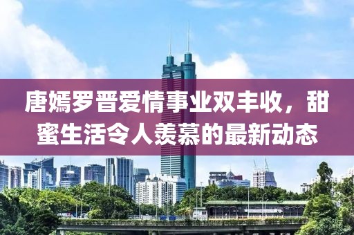 唐嫣罗晋爱情事业双丰收，甜蜜生活令人羡慕的最新动态