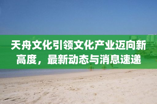 天舟文化引领文化产业迈向新高度，最新动态与消息速递