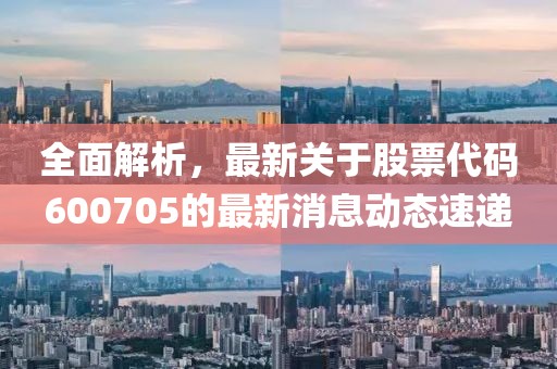 全面解析，最新关于股票代码600705的最新消息动态速递