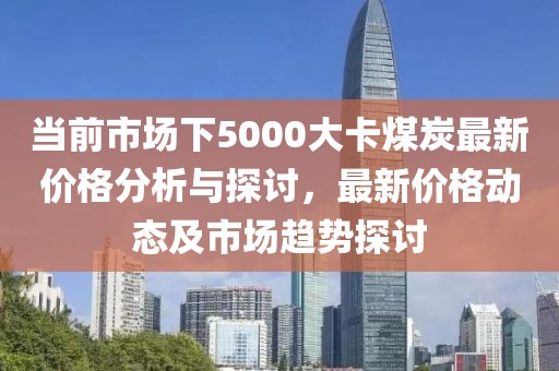 当前市场下5000大卡煤炭最新价格分析与探讨，最新价格动态及市场趋势探讨