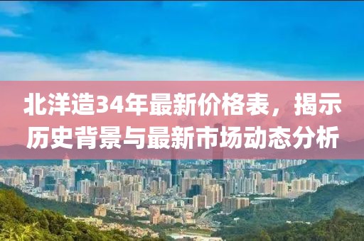 北洋造34年最新价格表，揭示历史背景与最新市场动态分析