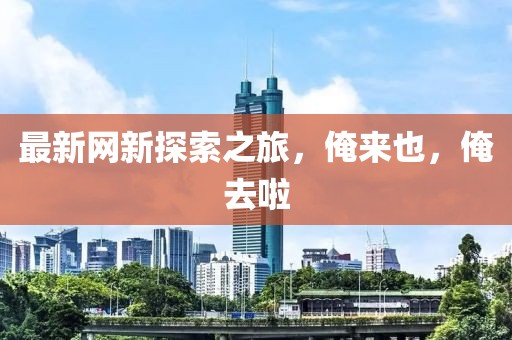 最新网新探索之旅，俺来也，俺去啦